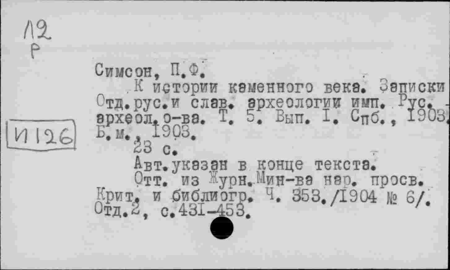 ﻿/\1 е
и m
Симеон, П.Ф.
.К иетэрии каменного века. Записки Отд.рус.и слав, археологии ими. Рус. • археол.о-ва. Т. 5. Вып. I. Сцб., 1903 В;м., 1903.
Ê3 с.
Авт. указан в конце текста.
Отт. ИЗ Нурн.МиН-ВЭ нэп. проев. Крит, и библиогр. ч. 353./І 9 04 №> 6/. Отд.2, с.431-453.	'	'